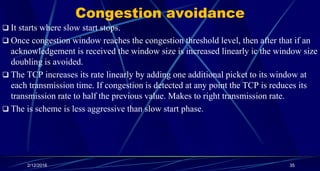 Congestion avoidance
 It starts where slow start stops.
 Once congestion window reaches the congestion threshold level, then after that if an
acknowledgement is received the window size is increased linearly ic the window size
doubling is avoided.
 The TCP increases its rate linearly by adding one additional picket to its window at
each transmission time. If congestion is detected at any point the TCP is reduces its
transmission rate to half the previous value. Makes to right transmission rate.
 The is scheme is less aggressive than slow start phase.
2/12/2016 35
 