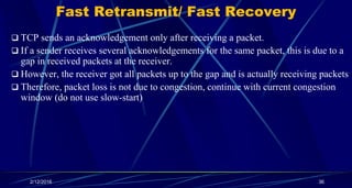 Fast Retransmit/ Fast Recovery
 TCP sends an acknowledgement only after receiving a packet.
 If a sender receives several acknowledgements for the same packet, this is due to a
gap in received packets at the receiver.
 However, the receiver got all packets up to the gap and is actually receiving packets
 Therefore, packet loss is not due to congestion, continue with current congestion
window (do not use slow-start)
2/12/2016 36
 