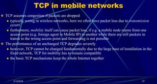 TCP in mobile networks
TCP assumes congestion if packets are dropped
 typically wrong in wireless networks, here we often have packet loss due to transmission
errors
 furthermore, mobility itself can cause packet loss, if e.g. a mobile node roams from one
access point (e.g. foreign agent in Mobile IP) to another while there are still packets in
transit to the wrong access point and forwarding is not possible
The performance of an unchanged TCP degrades severely
 however, TCP cannot be changed fundamentally due to the large base of installation in the
fixed network, TCP for mobility has to remain compatible
 the basic TCP mechanisms keep the whole Internet together
2/12/2016 37
 