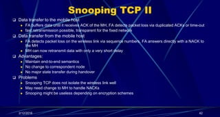 Snooping TCP II
 Data transfer to the mobile host
 FA buffers data until it receives ACK of the MH, FA detects packet loss via duplicated ACKs or time-out
 fast retransmission possible, transparent for the fixed network
 Data transfer from the mobile host
 FA detects packet loss on the wireless link via sequence numbers, FA answers directly with a NACK to
the MH
 MH can now retransmit data with only a very short delay
 Advantages:
 Maintain end-to-end semantics
 No change to correspondent node
 No major state transfer during handover
 Problems
 Snooping TCP does not isolate the wireless link well
 May need change to MH to handle NACKs
 Snooping might be useless depending on encryption schemes
2/12/2016 42
 