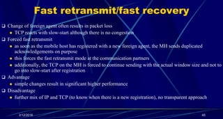 Fast retransmit/fast recovery
 Change of foreign agent often results in packet loss
 TCP reacts with slow-start although there is no congestion
 Forced fast retransmit
 as soon as the mobile host has registered with a new foreign agent, the MH sends duplicated
acknowledgements on purpose
 this forces the fast retransmit mode at the communication partners
 additionally, the TCP on the MH is forced to continue sending with the actual window size and not to
go into slow-start after registration
 Advantage
 simple changes result in significant higher performance
 Disadvantage
 further mix of IP and TCP (to know when there is a new registration), no transparent approach
2/12/2016 45
 