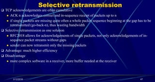 Selective retransmission
 TCP acknowledgements are often cumulative
 ACK n acknowledges correct and in-sequence receipt of packets up to n
 if single packets are missing quite often a whole packet sequence beginning at the gap has to be
retransmitted (go-back-n), thus wasting bandwidth
 Selective retransmission as one solution
 RFC2018 allows for acknowledgements of single packets, not only acknowledgements of in-
sequence packet streams without gaps
 sender can now retransmit only the missing packets
 Advantage: much higher efficiency
 Disadvantage
 more complex software in a receiver, more buffer needed at the receiver
2/12/2016 47
 