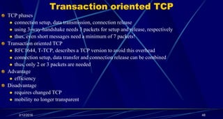 Transaction oriented TCP
TCP phases
 connection setup, data transmission, connection release
 using 3-way-handshake needs 3 packets for setup and release, respectively
 thus, even short messages need a minimum of 7 packets!
Transaction oriented TCP
 RFC1644, T-TCP, describes a TCP version to avoid this overhead
 connection setup, data transfer and connection release can be combined
 thus, only 2 or 3 packets are needed
Advantage
 efficiency
Disadvantage
 requires changed TCP
 mobility no longer transparent
2/12/2016 48
 