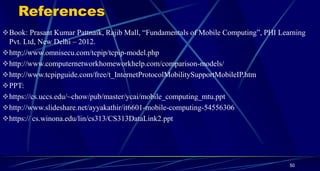 References
Book: Prasant Kumar Pattnaik, Rajib Mall, “Fundamentals of Mobile Computing”, PHI Learning
Pvt. Ltd, New Delhi – 2012.
http://www.omnisecu.com/tcpip/tcpip-model.php
http://www.computernetworkhomeworkhelp.com/comparison-models/
http://www.tcpipguide.com/free/t_InternetProtocolMobilitySupportMobileIP.htm
PPT:
https://cs.uccs.edu/~chow/pub/master/ycai/mobile_computing_mtu.ppt
http://www.slideshare.net/ayyakathir/it6601-mobile-computing-54556306
https:// cs.winona.edu/lin/cs313/CS313DataLink2.ppt
50
 