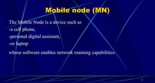 Mobile node (MN)
The Mobile Node is a device such as
-a cell phone,
-personal digital assistant,
-or laptop
whose software enables network roaming capabilities.
7
 