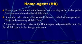 Home agent (HA)
Home Agent is a router on the home network serving as the anchor point
for communication with the Mobile Node;
it tunnels packets from a device on the Internet, called a Correspondent
Node, to the roaming Mobile Node.
(A tunnel is established between the Home Agent and a reachable point for
the Mobile Node in the foreign network.)
8
 