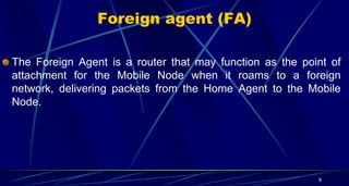 Foreign agent (FA)
The Foreign Agent is a router that may function as the point of
attachment for the Mobile Node when it roams to a foreign
network, delivering packets from the Home Agent to the Mobile
Node.
9
 