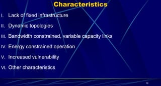 Characteristics
I. Lack of fixed infrastructure
II. Dynamic topologies
III. Bandwidth constrained, variable capacity links
IV. Energy constrained operation
V. Increased vulnerability
VI. Other characteristics
10
 