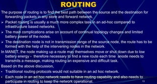 ROUTING
The purpose of routing is to find the best path between the source and the destination for
forwarding packets in any store and forward network.
 Packet routing is usually a much more complex task in an ad-hoc compared to
infrastructure based networks.
 The main complications arise on account of continual topology changes and limited
battery power of the nodes.
 The destination node is not in transmission range of the source node, the route has to be
formed with the help of the intervening nodes in the network.
In MANET, the node making up a route may themselves move or shut down due to low
battery energy - therefore necessary to find a new route each time anode needs to
transmits a message, making routing an expensive and difficult task.
Based on the above discussion,
• Traditional routing protocols would not suitable in an ad hoc network.
• Each node in an ad hoc network needs to have routing capability and also needs to
participate in routing to keep the network operational. 13
 
