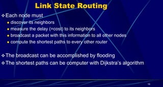Link State Routing
Each node must
 discover its neighbors
 measure the delay (=cost) to its neighbors
 broadcast a packet with this information to all other nodes
 compute the shortest paths to every other router
The broadcast can be accomplished by flooding
The shortest paths can be computer with Dijkstra’s algorithm
16
 