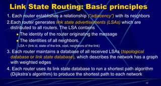Link State Routing: Basic principles
1. Each router establishes a relationship (“adjacency”) with its neighbors
2.Each router generates link state advertisements (LSAs) which are
distributed to all routers. The LSA contains
 The identity of the router originating the message
 The identities of all neighbors.
LSA = (link id, state of the link, cost, neighbors of the link)
3. Each router maintains a database of all received LSAs (topological
database or link state database), which describes the network has a graph
with weighted edges
4. Each router uses its link state database to run a shortest path algorithm
(Dijikstra’s algorithm) to produce the shortest path to each network
17
 
