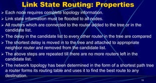 Link State Routing: Properties
 Each node requires complete topology information.
 Link state information must be flooded to all nodes.
 All routers which are connected to the router added to the tree or in the
candidate list.
 The delay in the candidate list to every other router in the tree are compared
 The shortest delay is moved in to the tree and attached to appropriate
neighbor router and removed from the candidate list.
 The above steps are repeated till there are no more routers left in the
candidate list.
 The network topology has been determined in the form of a shortest path tree
a router forms its routing table and uses it to find the best route to any
destination.
19
 