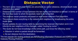 Distance Vector
• The term vector means that routes are advertised as vector (distance, direction)Each node
maintains two tables:
• Distance is the number of hops between the two nodes and direction is defined in terms of
the next hop router to which the packets need to be forwarded.
• The distance vector protocols are based on well known Bellman-Ford algorithm.
• The protocol share everything in the network with neighbors by broadcasting the entire
router table
• Router updates its own routing table by examining the received information and in turn
informs its own neighbors of the changes, called ‘routing by rumor’
• The router do not have knowledge of the entire path, just know the following vector
 Direction in which a packet should be forwarded.
 Its own distance form the destination.
The two popular DV routing protocol are RIP(Routing Information Protocol) and IGRP(Interior
Gateway Routing Protocol) 23
 