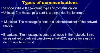 Types of communications
The node initiate the following types of communication.
Unicast: The message is sent to a single destination node.
 Multicast: The message is sent to a selected subset of the network
nodes.
Broadcast: The message is sent to all node in the network. Since
unrestrained broadcast can choke a MANET, applications usually
do not use broad cast.
26
 
