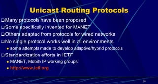 Unicast Routing Protocols
Many protocols have been proposed
Some specifically invented for MANET
Others adapted from protocols for wired networks
No single protocol works well in all environments
 some attempts made to develop adaptive/hybrid protocols
Standardization efforts in IETF
 MANET, Mobile IP working groups
 http://www.ietf.org
28
 