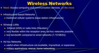 Wireless Networks
Need: Access computing and communication services, on the move
Infrastructure-based Networks
 traditional cellular systems (base station infrastructure)
Wireless LANs
 Infrared (IrDA) or radio links (Wavelan)
 very flexible within the reception area; ad-hoc networks possible
 low bandwidth compared to wired networks (1-10 Mbit/s)
Ad hoc Networks
 useful when infrastructure not available, impractical, or expensive
 military applications, rescue, home networking
 
