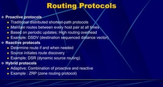 Routing Protocols
 Proactive protocols
 Traditional distributed shortest-path protocols
 Maintain routes between every host pair at all times
 Based on periodic updates; High routing overhead
 Example: DSDV (destination sequenced distance vector)
 Reactive protocols
 Determine route if and when needed
 Source initiates route discovery
 Example: DSR (dynamic source routing)
 Hybrid protocols
 Adaptive; Combination of proactive and reactive
 Example : ZRP (zone routing protocol)
 