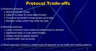 Protocol Trade-offs
 Proactive protocols
 Always maintain routes
 Little or no delay for route determination
 Consume bandwidth to keep routes up-to-date
 Maintain routes which may never be used
 Reactive protocols
 Lower overhead since routes are determined on demand
 Significant delay in route determination
 Employ flooding (global search)
 Control traffic may be bursty
 Which approach achieves a better trade-off depends on the traffic and mobility patterns
31
 