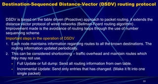Destination-Sequenced Distance-Vector (DSDV) routing protocol
DSDV is based on the table driven (Proactive) approach to packet routing, it extends the
distance vector protocol of wired networks (Bellman-Foard routing algorithm) .
Improvement made is the avoidance of routing loops through the use of number
sequencing scheme
Important steps in the operation of DSDV
1. Each node maintains information regarding routes to all the known destinations. The
routing information updated periodically.
2. This can be considered shortcoming – traffic overhead and maintain routes which
they may not use.
 Full Update or full dump: Send all routing information from own table.
 Incremental Update: Send only entries that has changed. (Make it fit into one
single packet)
33
 
