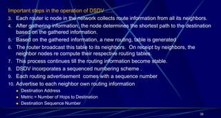 Important steps in the operation of DSDV …..
3. Each router ic node in the network collects route information from all its neighbors.
4. After gathering information, the node determines the shortest path to the destination
based on the gathered information.
5. Based on the gathered information, a new routing, table is generated
6. The router broadcast this table to its neighbors. On receipt by neighbors, the
neighbor nodes re compute their respective routing tables.
7. This process continues till the routing information become stable.
8. DSDV incorporates a sequenced numbering scheme .
9. Each routing advertisement comes with a sequence number
10. Advertise to each neighbor own routing information
 Destination Address
 Metric = Number of Hops to Destination
 Destination Sequence Number
34
 
