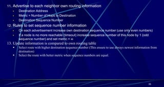 35
11. Advertise to each neighbor own routing information
 Destination Address
 Metric = Number of Hops to Destination
 Destination Sequence Number
12. Rules to set sequence number information
 On each advertisement increase own destination sequence number (use only even numbers)
 If a node is no more reachable (timeout) increase sequence number of this node by 1 (odd
sequence number) and set metric = 
13. Update information is compared to own routing table
 Select route with higher destination sequence number (This ensure to use always newest information from
destination)
 Select the route with better metric when sequence numbers are equal.
 