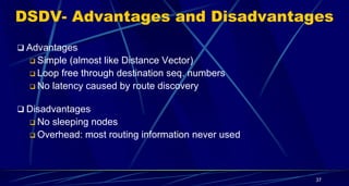 DSDV- Advantages and Disadvantages
37
 Advantages
 Simple (almost like Distance Vector)
 Loop free through destination seq. numbers
 No latency caused by route discovery
 Disadvantages
 No sleeping nodes
 Overhead: most routing information never used
 