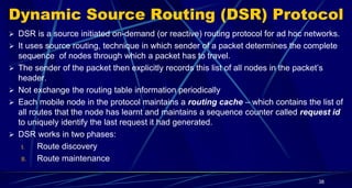 Dynamic Source Routing (DSR) Protocol
 DSR is a source initiated on-demand (or reactive) routing protocol for ad hoc networks.
 It uses source routing, technique in which sender of a packet determines the complete
sequence of nodes through which a packet has to travel.
 The sender of the packet then explicitly records this list of all nodes in the packet’s
header.
 Not exchange the routing table information periodically
 Each mobile node in the protocol maintains a routing cache – which contains the list of
all routes that the node has learnt and maintains a sequence counter called request id
to uniquely identify the last request it had generated.
 DSR works in two phases:
I. Route discovery
II. Route maintenance
38
 