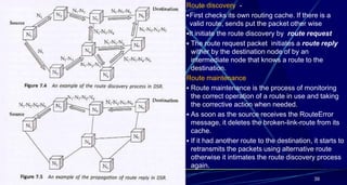 Route discovery -
First checks its own routing cache. If there is a
valid route, sends put the packet other wise
It initiate the route discovery by route request
 The route request packet initiates a route reply
wither by the destination node of by an
intermediate node that knows a route to the
destination.
Route maintenance
 Route maintenance is the process of monitoring
the correct operation of a route in use and taking
the corrective action when needed.
 As soon as the source receives the RouteError
message, it deletes the broken-link-route from its
cache.
 If it had another route to the destination, it starts to
retransmits the packets using alternative route
otherwise it intimates the route discovery process
again.
39
 