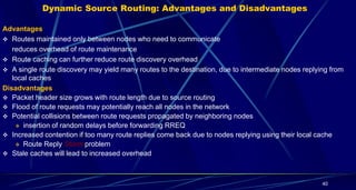 40
Dynamic Source Routing: Advantages and Disadvantages
Advantages
 Routes maintained only between nodes who need to communicate
reduces overhead of route maintenance
 Route caching can further reduce route discovery overhead
 A single route discovery may yield many routes to the destination, due to intermediate nodes replying from
local caches
Disadvantages
 Packet header size grows with route length due to source routing
 Flood of route requests may potentially reach all nodes in the network
 Potential collisions between route requests propagated by neighboring nodes
 insertion of random delays before forwarding RREQ
 Increased contention if too many route replies come back due to nodes replying using their local cache
 Route Reply Storm problem
 Stale caches will lead to increased overhead
 