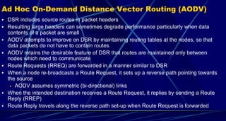 Ad Hoc On-Demand Distance Vector Routing (AODV)
 DSR includes source routes in packet headers
 Resulting large headers can sometimes degrade performance particularly when data
contents of a packet are small
 AODV attempts to improve on DSR by maintaining routing tables at the nodes, so that
data packets do not have to contain routes
 AODV retains the desirable feature of DSR that routes are maintained only between
nodes which need to communicate
 Route Requests (RREQ) are forwarded in a manner similar to DSR
 When a node re-broadcasts a Route Request, it sets up a reverse path pointing towards
the source
 AODV assumes symmetric (bi-directional) links
 When the intended destination receives a Route Request, it replies by sending a Route
Reply (RREP)
 Route Reply travels along the reverse path set-up when Route Request is forwarded
 