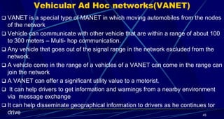 Vehicular Ad Hoc networks(VANET)
 VANET is a special type of MANET in which moving automobiles from the nodes
of the network
 Vehicle can communicate with other vehicle that are within a range of about 100
to 300 meters – Multi- hop communication.
 Any vehicle that goes out of the signal range in the network excluded from the
network.
 A vehicle come in the range of a vehicles of a VANET can come in the range can
join the network
 A VANET can offer a significant utility value to a motorist.
 It can help drivers to get information and warnings from a nearby environment
via message exchange
 It can help disseminate geographical information to drivers as he continues tor
drive 45
 