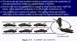 46
 The driver can get road condition ahead or a warning about the application of
emergency electronic brake by a vehicle ahead in the lane.
 Drivers may have the opportunity to engage in other leisurely tasks, VoIP with
family, watch news and participate in an office video conference etc
 Two vehicles are involved in a collision. The trailing vehicle get advance
notification of the collision ahead on the road. The scenario shown in figure.
 