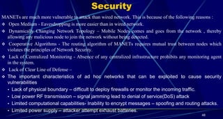 Security
48
MANETs are much more vulnerable to attack than wired network. This is because of the following reasons :
 Open Medium - Eavesdropping is more easier than in wired network.
 Dynamically Changing Network Topology – Mobile Nodes comes and goes from the network , thereby
allowing any malicious node to join the network without being detected.
 Cooperative Algorithms - The routing algorithm of MANETs requires mutual trust between nodes which
violates the principles of Network Security.
 Lack of Centralized Monitoring - Absence of any centralized infrastructure prohibits any monitoring agent
in the system.
 Lack of Clear Line of Defense –
 The important characteristics of ad hoc networks that can be exploited to cause security
vulnerabilities
• Lack of physical boundary – difficult to deploy firewalls or monitor the incoming traffic.
• Low power RF transmission – signal jamming lead to denial of service(DoS) attack
• Limited computational capabilities- Inability to encrypt messages – spoofing and routing attacks.
• Limited power supply – attacker attempt exhaust batteries.
 