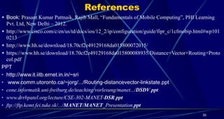 References
 Book: Prasant Kumar Pattnaik, Rajib Mall, “Fundamentals of Mobile Computing”, PHI Learning
Pvt. Ltd, New Delhi – 2012.
 http://www.cisco.com/c/en/us/td/docs/ios/12_2/ip/configuration/guide/fipr_c/1cfmobip.html#wp101
0213
 http://www.hh.se/download/18.70cf2e49129168da015800072015/
 https://www.hh.se/download/18.70cf2e49129168da015800088935/Distance+Vector+Routing+Proto
col.pdf
PPT
• http://www.it.iitb.ernet.in.in/~sri
• www.comm.utoronto.ca/~jorg/.../Routing-distancevector-linkstate.ppt
• cone.informatik.uni-freiburg.de/teaching/vorlesung/manet.../DSDV.ppt
• www.drrbpatel.org/lecture/CSE-302-MANET-DSR.ppt
• ftp://ftp.kemt.fei.tuke.sk/.../MANET/MANET_Presentation.ppt
50
 