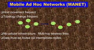 Mobile Ad Hoc Networks (MANET)
Host movement frequent
Topology change frequent
No cellular infrastructure. Multi-hop wireless links.
Data must be routed via intermediate nodes.
A
B A
B
 