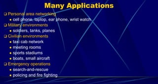 Many Applications
 Personal area networking
 cell phone, laptop, ear phone, wrist watch
 Military environments
 soldiers, tanks, planes
 Civilian environments
 taxi cab network
 meeting rooms
 sports stadiums
 boats, small aircraft
 Emergency operations
 search-and-rescue
 policing and fire fighting
 