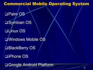 Palm OS
Palm OS is an embedded operating system designed for ease of
use with a touch screen-based graphical user interface.
It has been implemented on a wide variety of mobile devices
such as smart phones, barcode readers, and GPS devices.
It is run on Arm architecture-based processors. It is designed as
a 32-bit architecture.
10
 