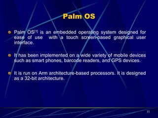 Palm OS Features
The key features of Palm OS are:
A single-tasking OS:
Palm OS Garnet (5.x) uses a kernel developed at Palm, but it
does not expose tasks or threads to user applications. In fact,
it is built with a set of threads that can not be changed at
runtime.
Palm OS Cobalt (6.0 or higher) does support multiple threads
but does not support creating additional processes by user
applications.
Palm OS has a preemptive multitasking kernel that provides
basic tasks but it does not expose this feature to user
applications .
11
 