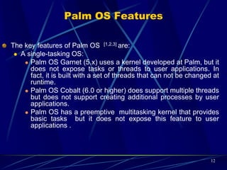 Palm OS Features (Cont.)
Memory Management:
The Memory, RAM and ROM, for each Palm resides on a
memory module known as card. In other words, each
memory card contains RAM, ROM or both. Palms can have
no card, one card or multiple cards.
Expansion support:
This capability not only augments the memory and I/O , but
also it facilitates data interchanges with other Palm
devices and with other non-Palm devices such as digital
cameras, and digital audio players.
Handwriting recognition input called Graffiti 2
12
 