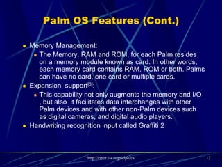 Palm OS Features (Cont.)
HotSync technology for synchronization with PC computers
Sound playback and record capabilities
TCP/IP network access
Support of serial port, USB, Infrared, Bluetooth and Wi-Fi
connections
Defined standard data format for PIM (Personal Information
Management) applications to store calendar, address, task
and note entries, accessible by third-party applications
 Security model:
 Device can be locked by password, arbitrary application records can be made private [2]
 Palm OS Cobalt include a certificate manager. The Certificate Manager handles X.509
certificates[3].
13
 