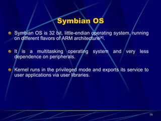 Symbian OS Structure (Cont.)
 The following demonstrates the Symbian OS architecture[:
16
Hardware
Symbian OS Base- Kernel
Symbian OS Libraries
Servers
Application Engines
KVM
 