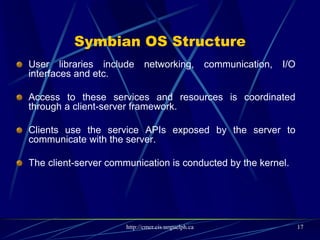 Symbian OS Features
 Real-time: it has a real-time, multithreaded kernel.
 Data Caging : it allows applications to have their own private data partition. This feature allows for
applications to guarantee a secure data store. It can be used for e-commerce applications, location
aware applications and etc.
 Multimedia: it supports audio, video recording, playback and streaming, and Image conversion.
 Platform Security : Symbian provides a security mechanism against malware. It allows sensitive
operations can be accessed by applications which have been certified by a signing authority. In addition,
it supports full encryption and certificate management, secure protocols ( HTTPS, TLS and SSL) and
WIM framework.
 Internationalization support: it supports Unicode standard.
 Fully object-oriented and component- based
 Optimized memory management
 Client- server architecture : described in previous slides, it provides simple and high-efficient inter-
process communication. This feature also eases porting of code written for other platforms to Symbian
OS.
 A Hardware Abstraction Layer (HAL): This layer provides a consistent interface to hardware and
supports device-independency
 Kernel offers hard real-time guarantees to kernel and user mode threads.
17
 