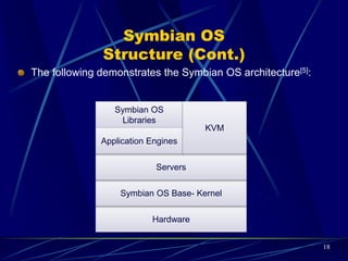 Embedded Linux OS
 It is known as Embedded Linux which is used in embedded computer systems such
as mobile phones, Personal Digital Assistants, media players and other consumer
devices.
 In spite of Linux operating system designed for Servers and desktops, the Embedded
Linux is designed for devices which have relatively limited resources such as small
size of RAM, storage, screen, limited power and etc. Then, they should have an
optimized kernel.
 It is a Real-Time Operating System (RTOS). It meets deadlines and switch context
 It has relatively a small footprint. Today, mobile phones can ship with a small memory.
Thus, OS must not seek to occupy a large amount of available storage. It should have
a small foot print. Theoretically, they deploy in a footprint of 1MB or less.
 It is open source. It has no cost for licensing.
 Examples: Motorola Mobile phones such as RAZR V8, RAZR V9, A1200 are based on
MontaVista Linux.
 ARM and MIPS structures [7]: Embedded CPU architectures like ARM and MIPS offer
small instruction sets and special execution modes that shrinks application size and
consequently generates smaller code. 18
 