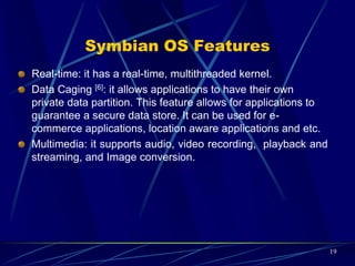 Windows Mobile OS
Windows Mobile is a compact operating system designed for
mobile devices and based on Microsoft Win32.
It is run on Pocket PCs, Smart phones and Portable media
centers.
It provides ultimate interoperability. Users with various
requirements are able to manipulate their data.
19
 
