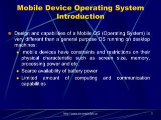 Mobile Device Operating System Introduction
 Design and capabilities of a Mobile OS (Operating System) is very different than a
general purpose OS running on desktop machines:
 mobile devices have constraints and restrictions on their physical characteristic
such as screen size, memory, processing power and etc.
 Scarce availability of battery power
 Limited amount of computing and communication capabilities
 Thus, they need different types of operating systems depending on the capabilities
they support. e.g. a PDA OS is different from a Smartphone OS.
 Operating System is a piece of software responsible for management of operations,
control, coordinate the use of the hardware among the various application programs,
and sharing the resources of a device.
3
 