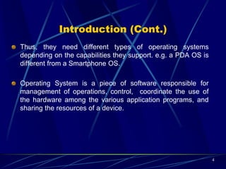 Operating System Structure
 A mobile OS is a software platform on top of which other programs
called application programs, can run on mobile devices such as
PDA, cellular phones, Smartphone and etc.
4
Low-Level Hardware, Manufacturer Device Drivers
Device Operating System Base, Kernel
OS Libraries
Applications
 
