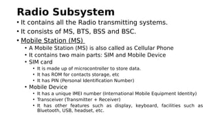 Radio Subsystem
• It contains all the Radio transmitting systems.
• It consists of MS, BTS, BSS and BSC.
• Mobile Station (MS)
• A Mobile Station (MS) is also called as Cellular Phone
• It contains two main parts: SIM and Mobile Device
• SIM card
• It is made up of microcontroller to store data.
• It has ROM for contacts storage, etc
• It has PIN (Personal Identification Number)
• Mobile Device
• It has a unique IMEI number (International Mobile Equipment Identity)
• Transceiver (Transmitter + Receiver)
• It has other features such as display, keyboard, facilities such as
Bluetooth, USB, headset, etc.
 