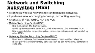 Network and Switching
Subsystem (NSS)• It is the heart of GSM.
• It connects wireless networks to standard public networks.
• It performs amount charging for usage, accounting, roaming.
• It consists of MSC, GMSC, HLR and VLR.
• Mobile Switching Centre(MSC)
• It is the heart of the GSM network.
• It sets up connection to other MSC, and other Public Data Networks (PDN).
• It is responsible for connection setup, connection release, and call handoff to
other MSCs.
• Gateway Mobile Switching Centre(GMSC)
• It performs gateway functions when customers roam to other networks.
• It also provides supplementary services such as call forwarding, conference
calls, etc.
 