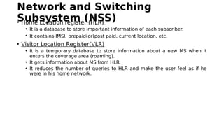 Network and Switching
Subsystem (NSS)• Home Location register (HLR)
• It is a database to store important information of each subscriber.
• It contains IMSI, prepaid(or)post paid, current location, etc.
• Visitor Location Register(VLR)
• It is a temporary database to store information about a new MS when it
enters the coverage area (roaming).
• It gets information about MS from HLR.
• It reduces the number of queries to HLR and make the user feel as if he
were in his home network.
 