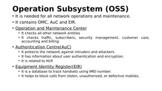 Operation Subsystem (OSS)
• It is needed for all network operations and maintenance.
• It contains OMC, AuC and EIR.
• Operation and Maintenance Center
• It checks all other network entities
• It checks traffic, subscribers, security management, customer care,
accounting and billing.
• Authentication Centre(AuC)
• It protects the network against intruders and attackers.
• It has information about user authentication and encryption.
• It is related to HLR
• Equipment Identity Register(EIR)
• It is a database to track handsets using IMEI number.
• It helps to block calls from stolen, unauthorized, or defective mobiles.
 